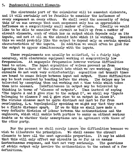 A typewritten section of Turing's 1946 proposal for the ACE.

5. Fundamental Circuit Elements.

The electronic part of the calculator will be somewhat elaborate, and it will certainly not be feasible to consider the influence of every component on every other.  We shall avoid the necessity of doing this if we can arrange that each component only has an appreciable influence on a comparatively small number of others.  Ideally we would like to be able to consider the circuit as built up from a number of circuit elements, each of which has an output which depends only on its inputs, and not at all on the circuit into which it is working.  Besides this we would probably like the output to depend only on certain special characteristics of the inputs.  In addition we would often be glad for the output to appear simultaneously with the inputs.

 [ALT text truncated]